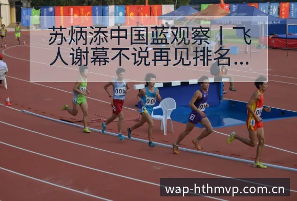 苏炳添中国蓝观察丨飞人谢幕不说再见排名变化与后续走势签表 - 华体会